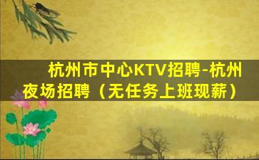 杭州市中心KTV招聘-杭州夜场招聘（无任务上班现薪）